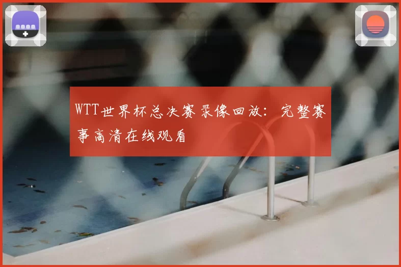 WTT世界杯总决赛录像回放：完整赛事高清在线观看