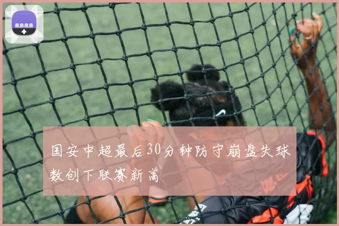 国安中超最后30分钟防守崩盘失球数创下联赛新高