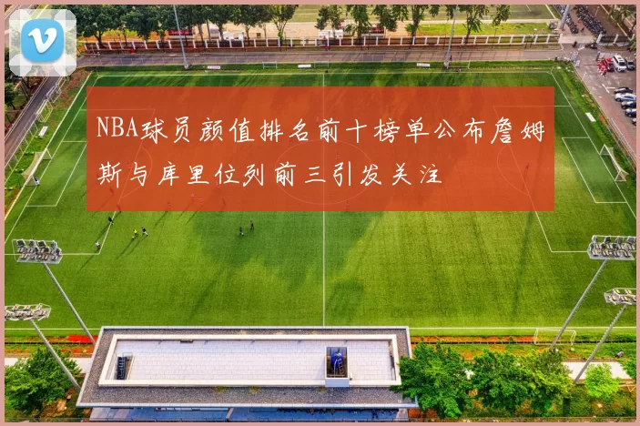 NBA球员颜值排名前十榜单公布詹姆斯与库里位列前三引发关注
