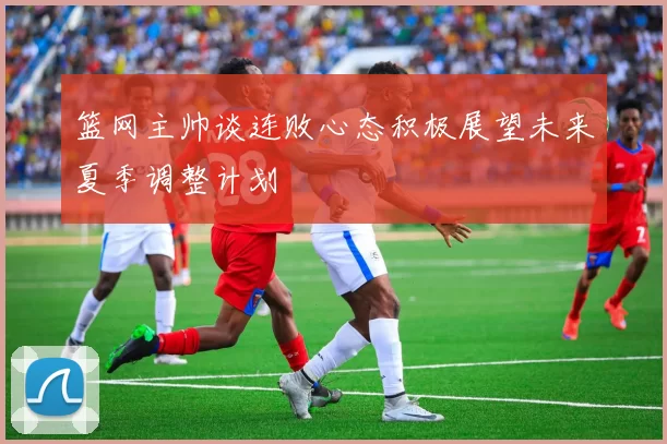 篮网主帅谈连败心态积极展望未来夏季调整计划