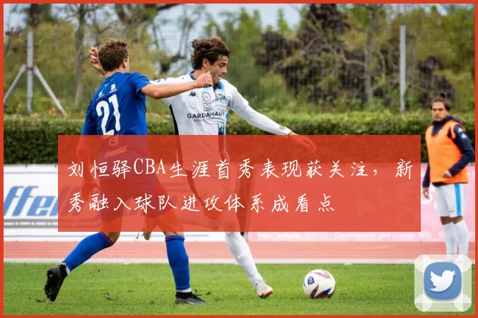 刘恒驿CBA生涯首秀表现获关注，新秀融入球队进攻体系成看点