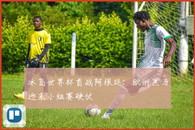 冰岛世界杯首战阿根廷：欧洲黑马迎来小组赛硬仗