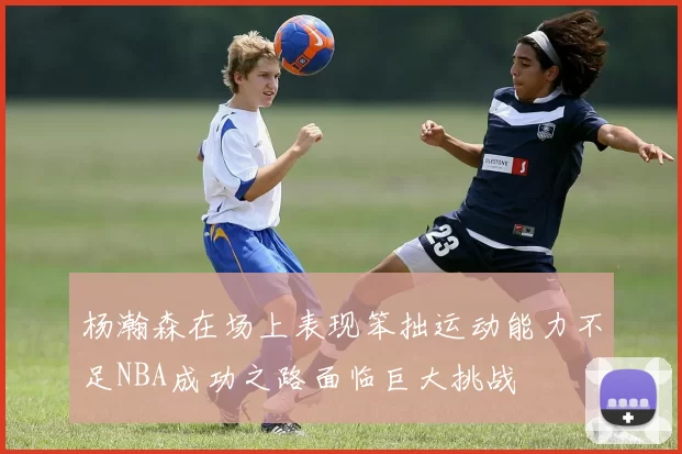杨瀚森在场上表现笨拙运动能力不足NBA成功之路面临巨大挑战