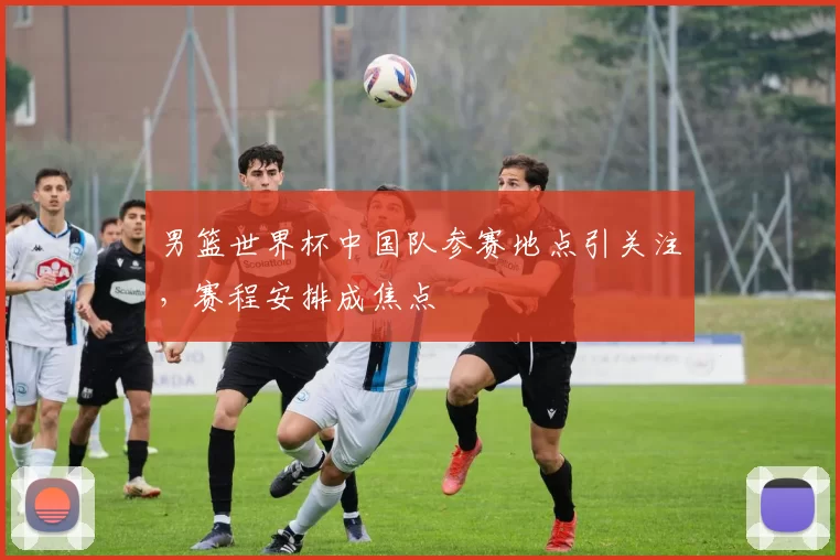 男篮世界杯中国队参赛地点引关注，赛程安排成焦点