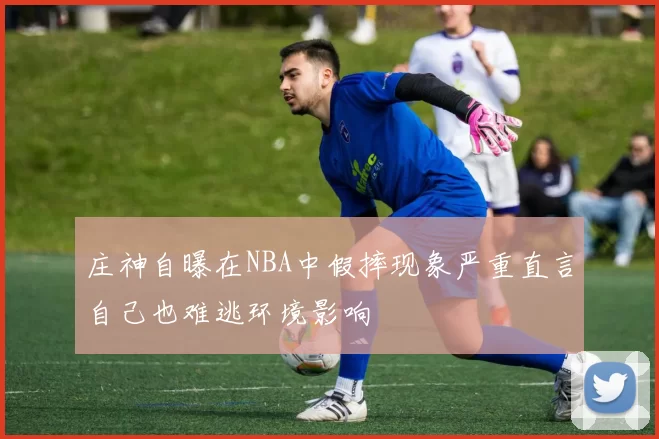 庄神自曝在NBA中假摔现象严重直言自己也难逃环境影响