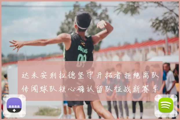 达米安利拉德坚守开拓者拒绝离队传闻球队核心确认留队征战新赛季