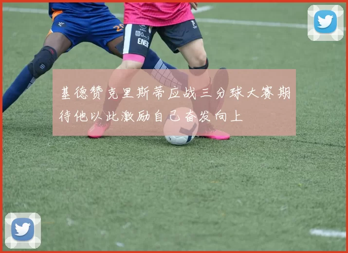 基德赞克里斯蒂应战三分球大赛期待他以此激励自己奋发向上