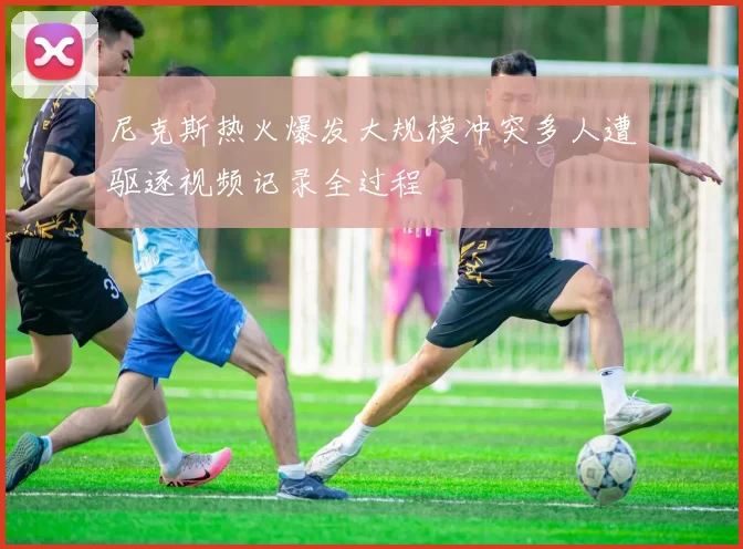 尼克斯热火爆发大规模冲突多人遭驱逐视频记录全过程