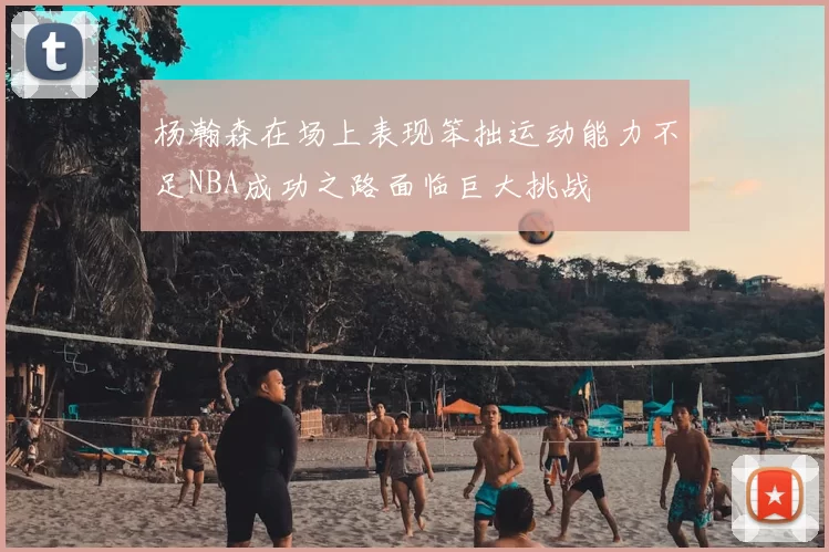杨瀚森在场上表现笨拙运动能力不足NBA成功之路面临巨大挑战